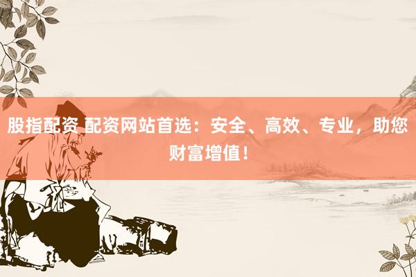 股指配资 配资网站首选：安全、高效、专业，助您财富增值！