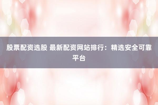 股票配资选股 最新配资网站排行：精选安全可靠平台